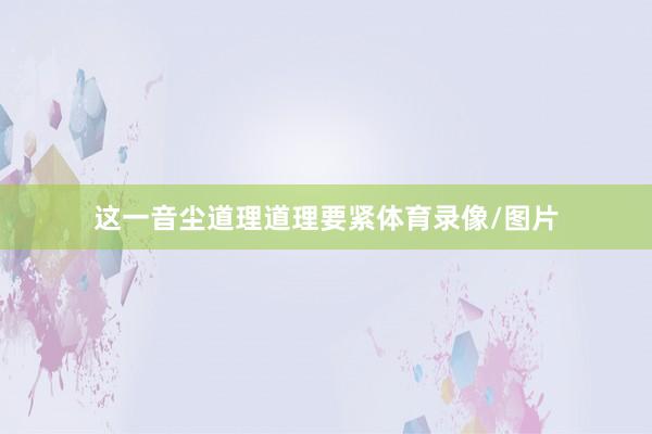 这一音尘道理道理要紧体育录像/图片