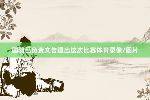国羽已负责文告退出这次比赛体育录像/图片