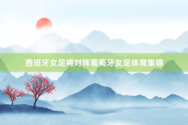 西班牙女足将对阵葡萄牙女足体育集锦