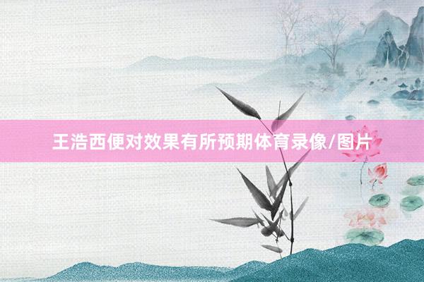 王浩西便对效果有所预期体育录像/图片