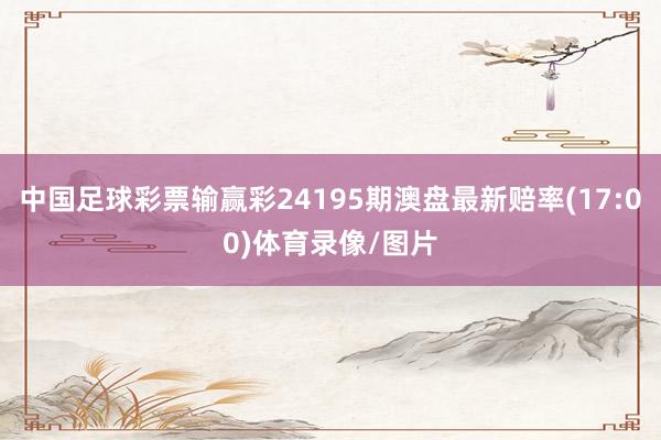 中国足球彩票输赢彩24195期澳盘最新赔率(17:00)体育录像/图片