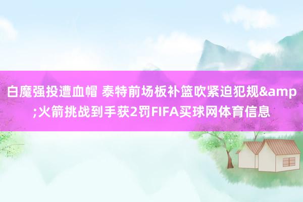 白魔强投遭血帽 泰特前场板补篮吹紧迫犯规&火箭挑战到手获2罚FIFA买球网体育信息