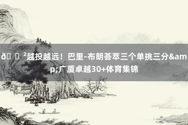 😲越投越远！巴里-布朗荟萃三个单挑三分&广厦卓越30+体育集锦
