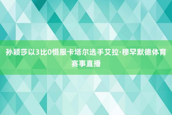孙颖莎以3比0慑服卡塔尔选手艾拉·穆罕默德体育赛事直播