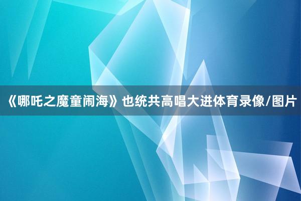 《哪吒之魔童闹海》也统共高唱大进体育录像/图片
