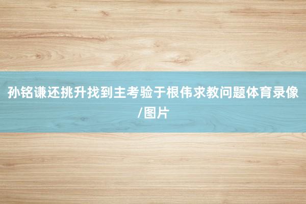 孙铭谦还挑升找到主考验于根伟求教问题体育录像/图片