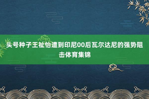头号种子王祉怡遭到印尼00后瓦尔达尼的强势阻击体育集锦