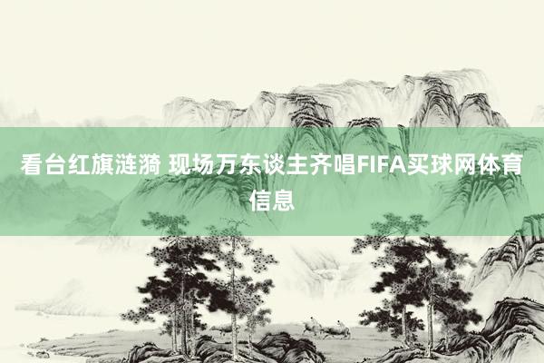 看台红旗涟漪 现场万东谈主齐唱FIFA买球网体育信息