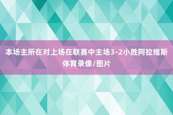 本场主所在对上场在联赛中主场3-2小胜阿拉维斯体育录像/图片