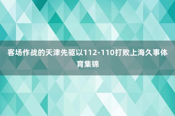 客场作战的天津先驱以112-110打败上海久事体育集锦