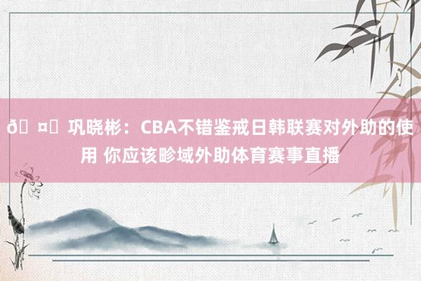 🤔巩晓彬：CBA不错鉴戒日韩联赛对外助的使用 你应该畛域外助体育赛事直播