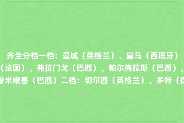 齐全分档一档:曼城(英格兰)、皇马(西班牙)、拜仁(德国)、巴黎(法国)、弗拉门戈(巴西)、帕尔梅拉斯(巴西)、河床(阿根廷)、弗鲁米嫩塞(巴西)二档:切尔西(英格兰)、多特(德国)、国米(意大利)、波尔图(葡萄牙)、马竞(西班牙)、本菲卡(葡萄牙)、尤文图斯(意大利)、萨尔茨堡红牛(奥地利)三档:利雅得眉月(沙特)、蔚山HD(韩国)、开罗国民(埃及)、维达德(摩洛哥)、蒙特雷(墨西哥)、莱昂(墨西哥)、博卡后生(阿根廷)、博塔弗戈(巴西)四档:浦和红钻(日本)、艾因(阿联酋)、突尼斯但愿(突尼斯)、马梅洛迪日落(南非)、帕丘卡(墨西哥)、西雅图海湾东谈主(好意思国)、奥克兰城(新西兰)、迈阿密外洋(好意思国) 体育录像/图片
