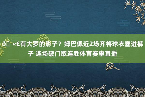 🫣有大罗的影子？姆巴佩近2场齐将球衣塞进裤子 连场破门取连胜体育赛事直播