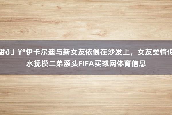 甜🥰伊卡尔迪与新女友依偎在沙发上，女友柔情似水抚摸二弟额头FIFA买球网体育信息