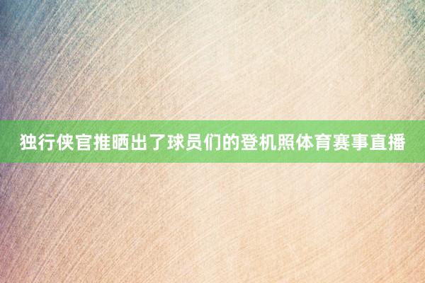 独行侠官推晒出了球员们的登机照体育赛事直播