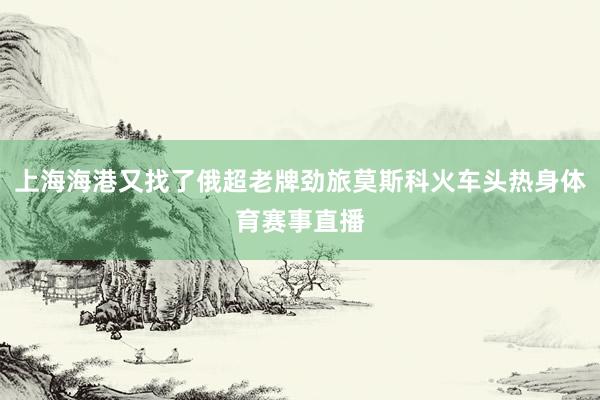 上海海港又找了俄超老牌劲旅莫斯科火车头热身体育赛事直播