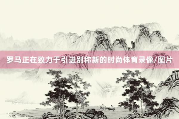 罗马正在致力于引进别称新的时尚体育录像/图片
