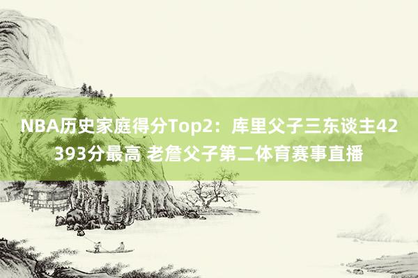 NBA历史家庭得分Top2：库里父子三东谈主42393分最高 老詹父子第二体育赛事直播