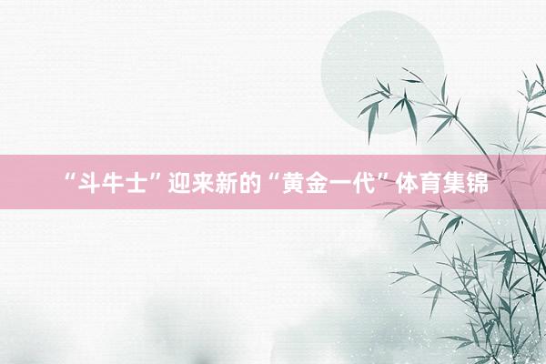 “斗牛士”迎来新的“黄金一代”体育集锦