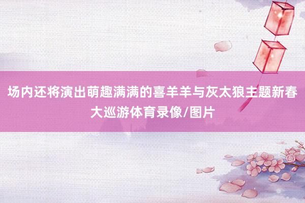 场内还将演出萌趣满满的喜羊羊与灰太狼主题新春大巡游体育录像/图片