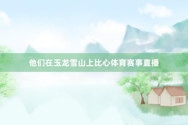 他们在玉龙雪山上比心体育赛事直播