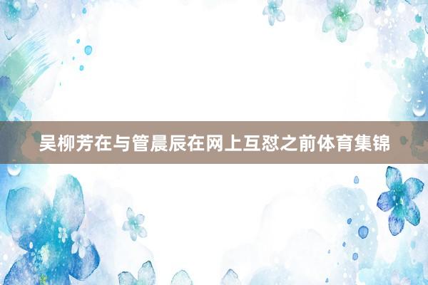 吴柳芳在与管晨辰在网上互怼之前体育集锦