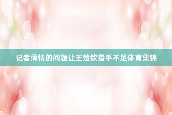记者薄情的问题让王楚钦措手不足体育集锦