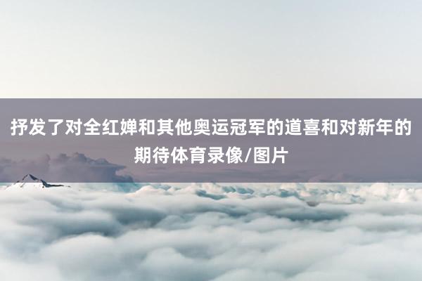 抒发了对全红婵和其他奥运冠军的道喜和对新年的期待体育录像/图片