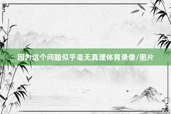 因为这个问题似乎毫无真理体育录像/图片