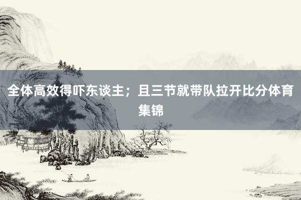 全体高效得吓东谈主；且三节就带队拉开比分体育集锦
