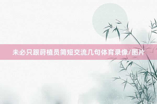 未必只跟莳植员简短交流几句体育录像/图片