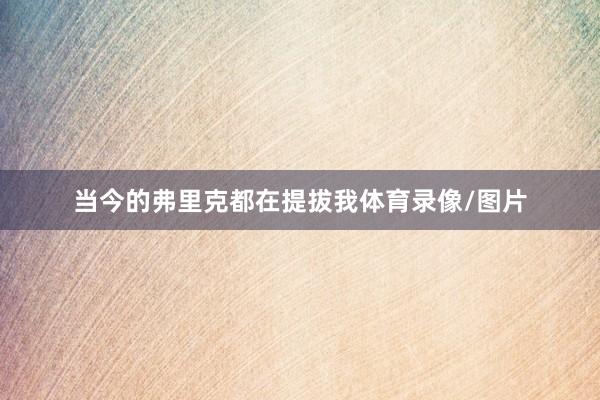 当今的弗里克都在提拔我体育录像/图片