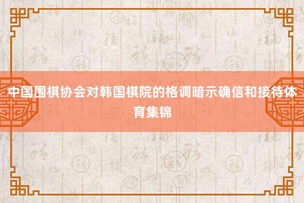中国围棋协会对韩国棋院的格调暗示确信和接待体育集锦