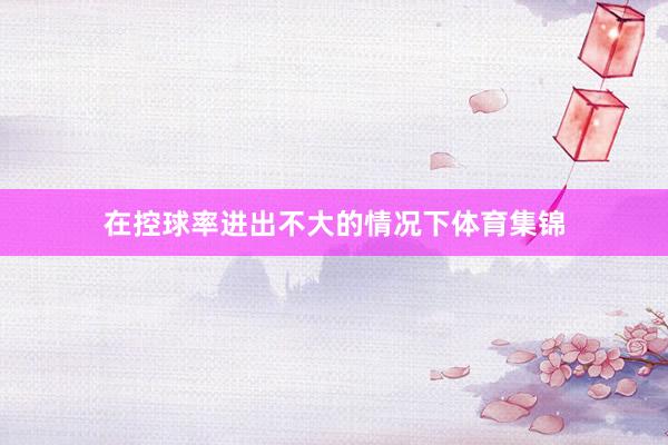 在控球率进出不大的情况下体育集锦
