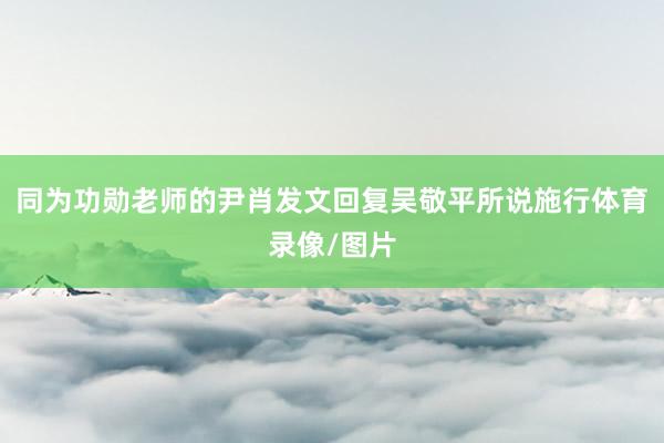 同为功勋老师的尹肖发文回复吴敬平所说施行体育录像/图片